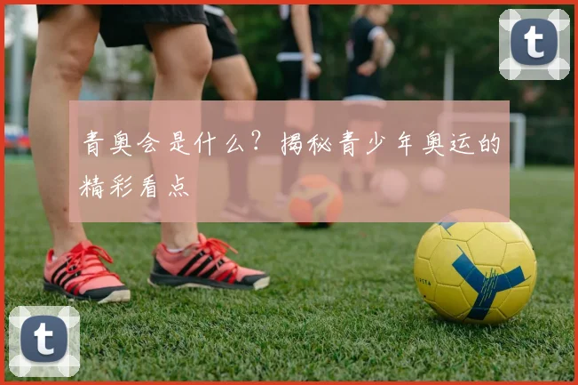 青奥会是什么?揭秘青少年奥运的精彩看点