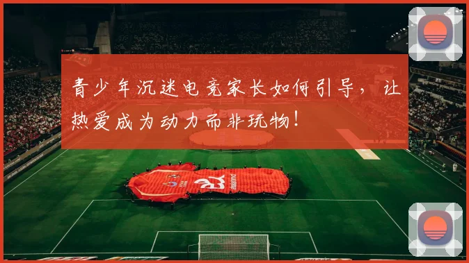 青少年沉迷电竞家长如何引导，让热爱成为动力而非玩物！