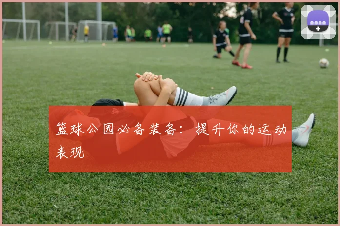 篮球公园必备装备：提升你的运动表现