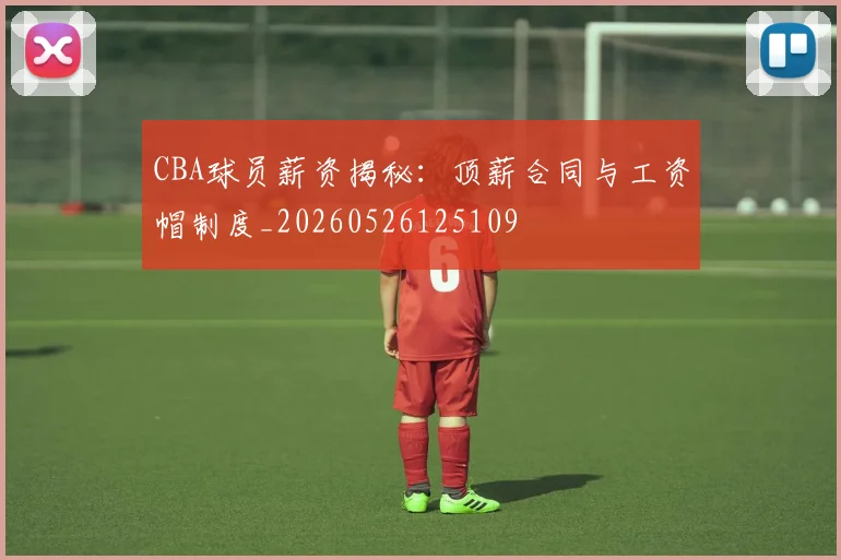 CBA球员薪资揭秘：顶薪合同与工资帽制度_20260526125109