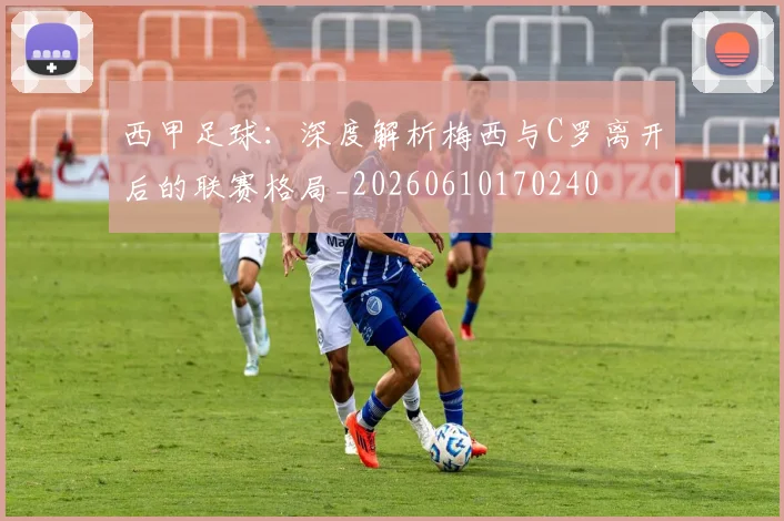 西甲足球：深度解析梅西与C罗离开后的联赛格局_20260610170240